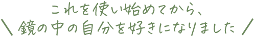 これを使い始めてから、鏡の中の自分を好きになりました